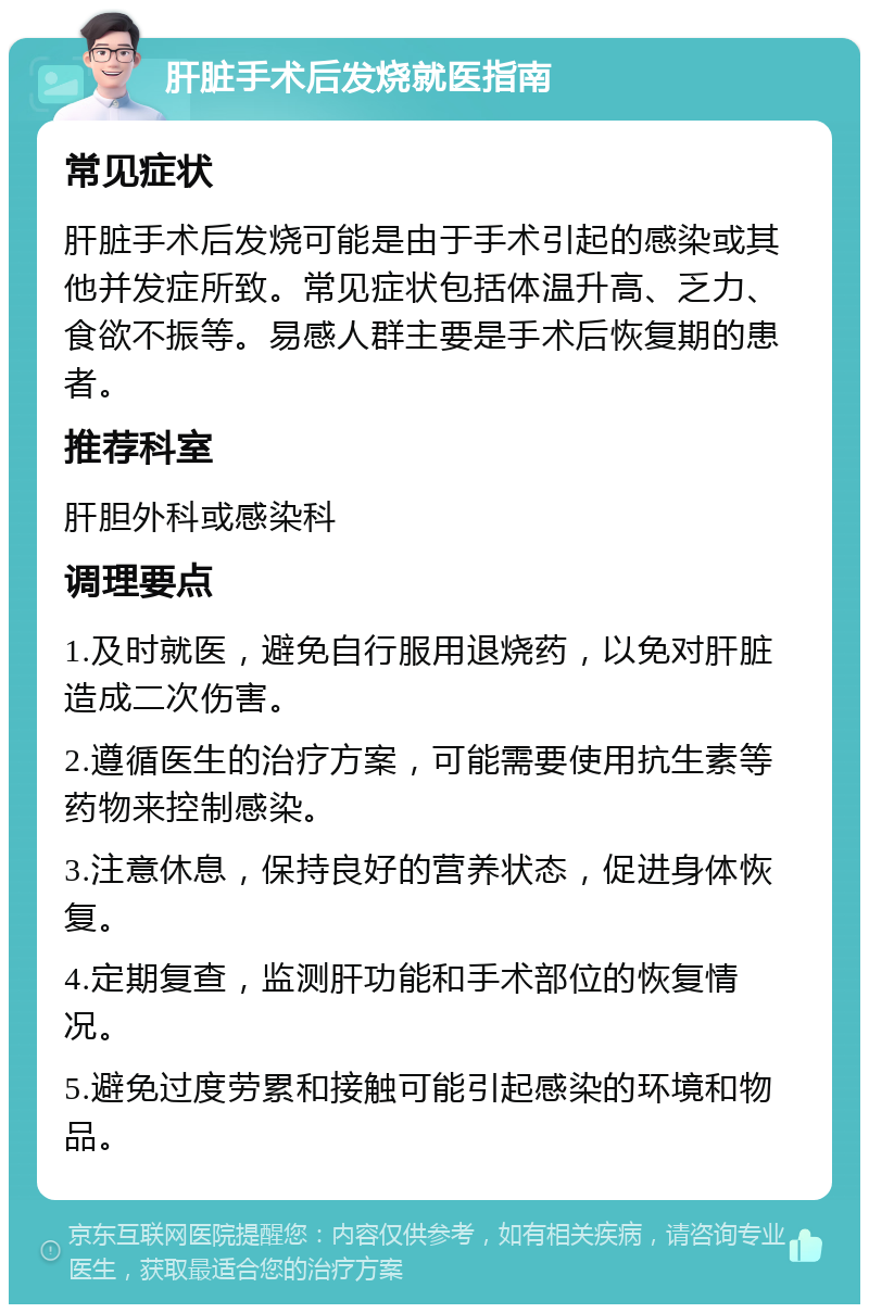 肝脏手术后发烧就医指南 常见症状 肝脏手术后发烧可能是由于手术引起的感染或其他并发症所致。常见症状包括体温升高、乏力、食欲不振等。易感人群主要是手术后恢复期的患者。 推荐科室 肝胆外科或感染科 调理要点 1.及时就医，避免自行服用退烧药，以免对肝脏造成二次伤害。 2.遵循医生的治疗方案，可能需要使用抗生素等药物来控制感染。 3.注意休息，保持良好的营养状态，促进身体恢复。 4.定期复查，监测肝功能和手术部位的恢复情况。 5.避免过度劳累和接触可能引起感染的环境和物品。