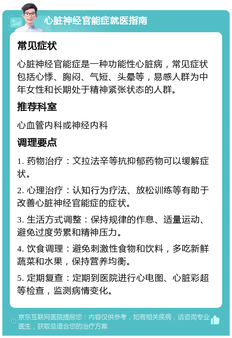 心脏神经官能症就医指南 常见症状 心脏神经官能症是一种功能性心脏病，常见症状包括心悸、胸闷、气短、头晕等，易感人群为中年女性和长期处于精神紧张状态的人群。 推荐科室 心血管内科或神经内科 调理要点 1. 药物治疗：文拉法辛等抗抑郁药物可以缓解症状。 2. 心理治疗：认知行为疗法、放松训练等有助于改善心脏神经官能症的症状。 3. 生活方式调整：保持规律的作息、适量运动、避免过度劳累和精神压力。 4. 饮食调理：避免刺激性食物和饮料，多吃新鲜蔬菜和水果，保持营养均衡。 5. 定期复查：定期到医院进行心电图、心脏彩超等检查，监测病情变化。