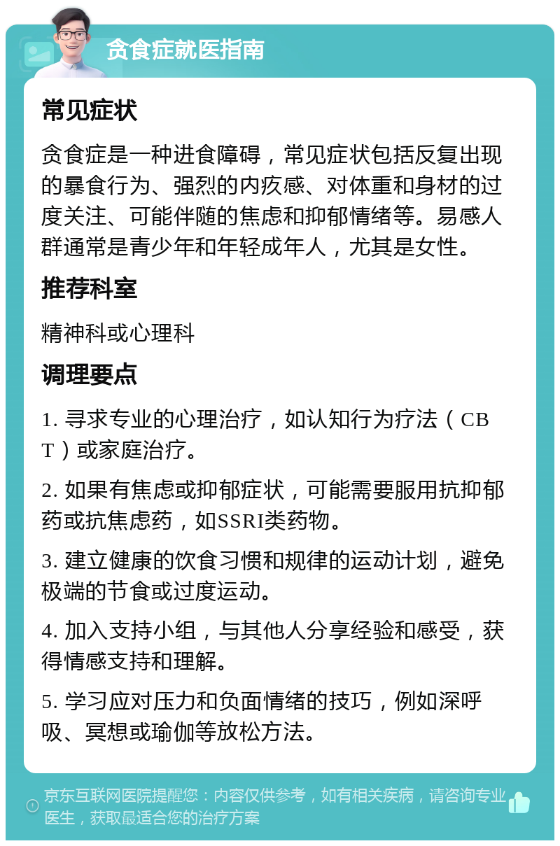 贪食症就医指南 常见症状 贪食症是一种进食障碍，常见症状包括反复出现的暴食行为、强烈的内疚感、对体重和身材的过度关注、可能伴随的焦虑和抑郁情绪等。易感人群通常是青少年和年轻成年人，尤其是女性。 推荐科室 精神科或心理科 调理要点 1. 寻求专业的心理治疗，如认知行为疗法（CBT）或家庭治疗。 2. 如果有焦虑或抑郁症状，可能需要服用抗抑郁药或抗焦虑药，如SSRI类药物。 3. 建立健康的饮食习惯和规律的运动计划，避免极端的节食或过度运动。 4. 加入支持小组，与其他人分享经验和感受，获得情感支持和理解。 5. 学习应对压力和负面情绪的技巧，例如深呼吸、冥想或瑜伽等放松方法。