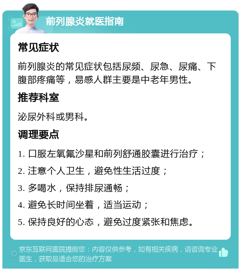 前列腺炎就医指南 常见症状 前列腺炎的常见症状包括尿频、尿急、尿痛、下腹部疼痛等，易感人群主要是中老年男性。 推荐科室 泌尿外科或男科。 调理要点 1. 口服左氧氟沙星和前列舒通胶囊进行治疗； 2. 注意个人卫生，避免性生活过度； 3. 多喝水，保持排尿通畅； 4. 避免长时间坐着，适当运动； 5. 保持良好的心态，避免过度紧张和焦虑。