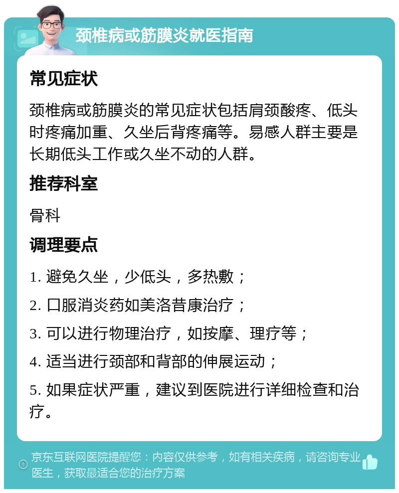 颈椎病或筋膜炎就医指南 常见症状 颈椎病或筋膜炎的常见症状包括肩颈酸疼、低头时疼痛加重、久坐后背疼痛等。易感人群主要是长期低头工作或久坐不动的人群。 推荐科室 骨科 调理要点 1. 避免久坐，少低头，多热敷； 2. 口服消炎药如美洛昔康治疗； 3. 可以进行物理治疗，如按摩、理疗等； 4. 适当进行颈部和背部的伸展运动； 5. 如果症状严重，建议到医院进行详细检查和治疗。