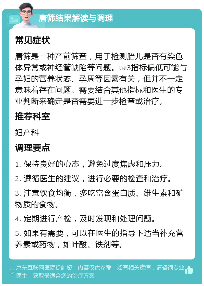 唐筛结果解读与调理 常见症状 唐筛是一种产前筛查，用于检测胎儿是否有染色体异常或神经管缺陷等问题。ue3指标偏低可能与孕妇的营养状态、孕周等因素有关，但并不一定意味着存在问题。需要结合其他指标和医生的专业判断来确定是否需要进一步检查或治疗。 推荐科室 妇产科 调理要点 1. 保持良好的心态，避免过度焦虑和压力。 2. 遵循医生的建议，进行必要的检查和治疗。 3. 注意饮食均衡，多吃富含蛋白质、维生素和矿物质的食物。 4. 定期进行产检，及时发现和处理问题。 5. 如果有需要，可以在医生的指导下适当补充营养素或药物，如叶酸、铁剂等。