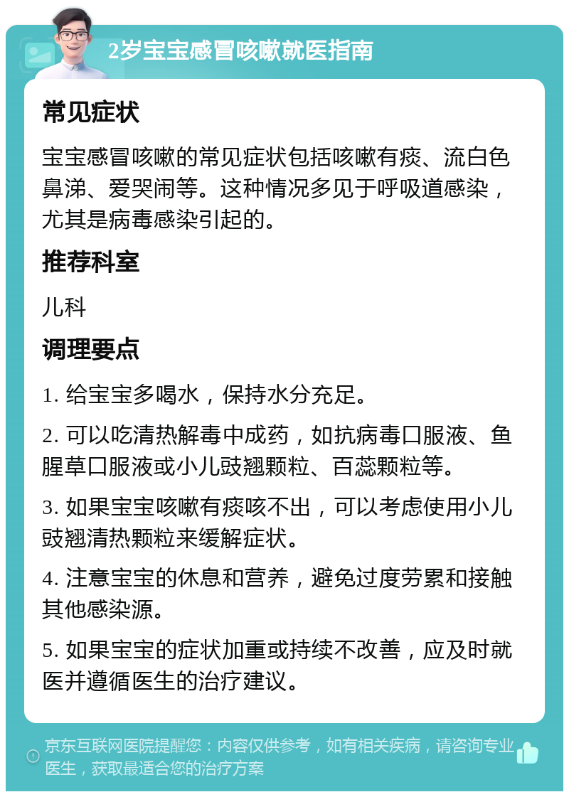 2岁宝宝感冒咳嗽就医指南 常见症状 宝宝感冒咳嗽的常见症状包括咳嗽有痰、流白色鼻涕、爱哭闹等。这种情况多见于呼吸道感染，尤其是病毒感染引起的。 推荐科室 儿科 调理要点 1. 给宝宝多喝水，保持水分充足。 2. 可以吃清热解毒中成药，如抗病毒口服液、鱼腥草口服液或小儿豉翘颗粒、百蕊颗粒等。 3. 如果宝宝咳嗽有痰咳不出，可以考虑使用小儿豉翘清热颗粒来缓解症状。 4. 注意宝宝的休息和营养，避免过度劳累和接触其他感染源。 5. 如果宝宝的症状加重或持续不改善，应及时就医并遵循医生的治疗建议。