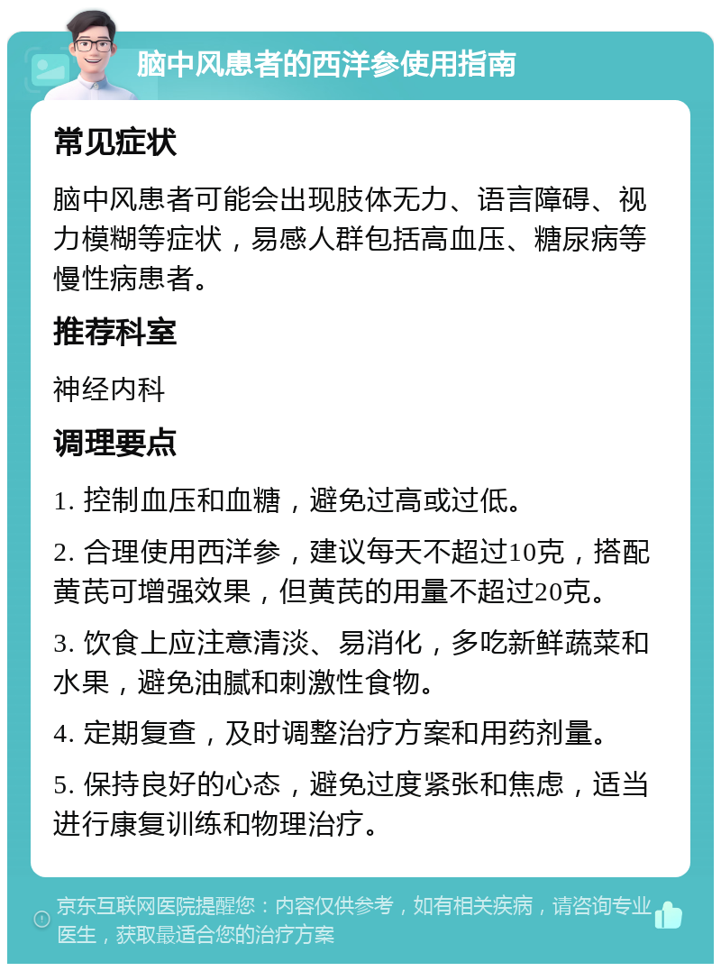 脑中风患者的西洋参使用指南 常见症状 脑中风患者可能会出现肢体无力、语言障碍、视力模糊等症状，易感人群包括高血压、糖尿病等慢性病患者。 推荐科室 神经内科 调理要点 1. 控制血压和血糖，避免过高或过低。 2. 合理使用西洋参，建议每天不超过10克，搭配黄芪可增强效果，但黄芪的用量不超过20克。 3. 饮食上应注意清淡、易消化，多吃新鲜蔬菜和水果，避免油腻和刺激性食物。 4. 定期复查，及时调整治疗方案和用药剂量。 5. 保持良好的心态，避免过度紧张和焦虑，适当进行康复训练和物理治疗。