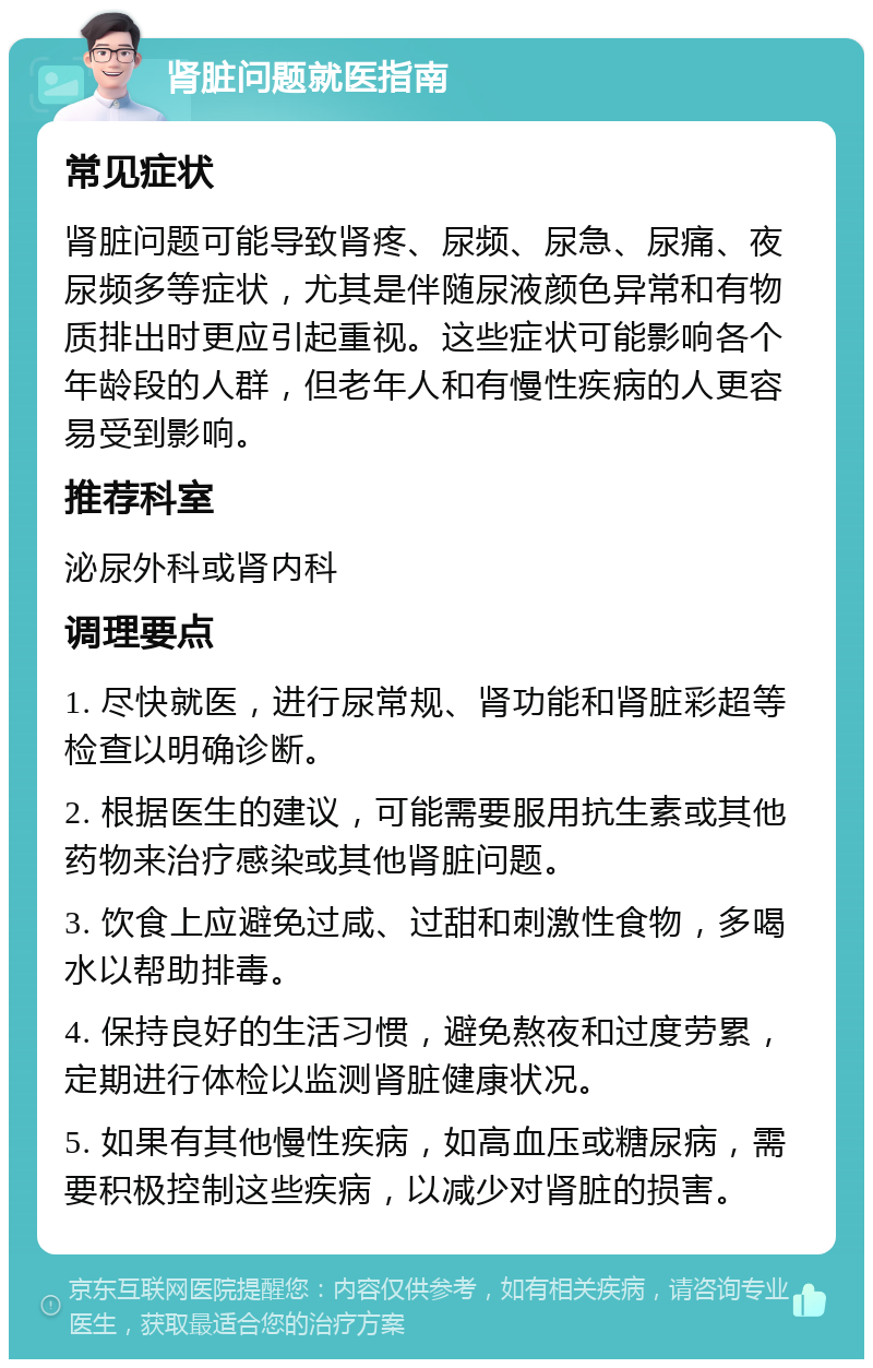 肾脏问题就医指南 常见症状 肾脏问题可能导致肾疼、尿频、尿急、尿痛、夜尿频多等症状，尤其是伴随尿液颜色异常和有物质排出时更应引起重视。这些症状可能影响各个年龄段的人群，但老年人和有慢性疾病的人更容易受到影响。 推荐科室 泌尿外科或肾内科 调理要点 1. 尽快就医，进行尿常规、肾功能和肾脏彩超等检查以明确诊断。 2. 根据医生的建议，可能需要服用抗生素或其他药物来治疗感染或其他肾脏问题。 3. 饮食上应避免过咸、过甜和刺激性食物，多喝水以帮助排毒。 4. 保持良好的生活习惯，避免熬夜和过度劳累，定期进行体检以监测肾脏健康状况。 5. 如果有其他慢性疾病，如高血压或糖尿病，需要积极控制这些疾病，以减少对肾脏的损害。