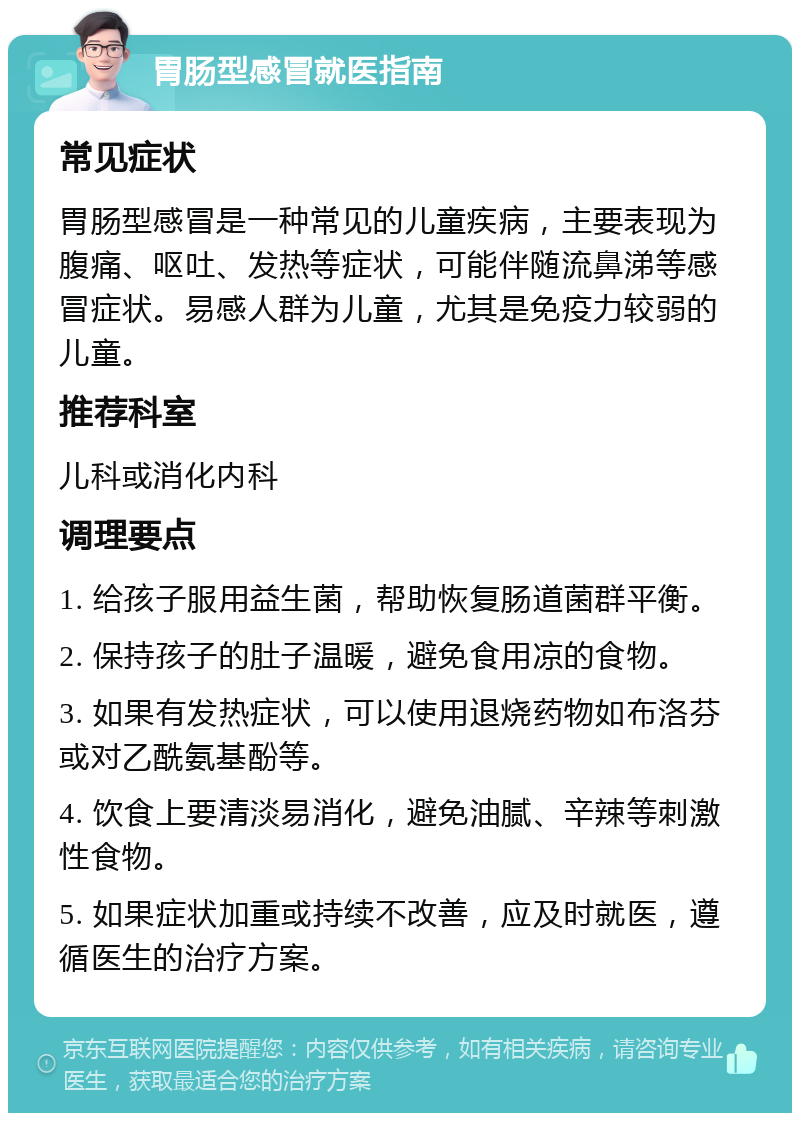 胃肠型感冒就医指南 常见症状 胃肠型感冒是一种常见的儿童疾病，主要表现为腹痛、呕吐、发热等症状，可能伴随流鼻涕等感冒症状。易感人群为儿童，尤其是免疫力较弱的儿童。 推荐科室 儿科或消化内科 调理要点 1. 给孩子服用益生菌，帮助恢复肠道菌群平衡。 2. 保持孩子的肚子温暖，避免食用凉的食物。 3. 如果有发热症状，可以使用退烧药物如布洛芬或对乙酰氨基酚等。 4. 饮食上要清淡易消化，避免油腻、辛辣等刺激性食物。 5. 如果症状加重或持续不改善，应及时就医，遵循医生的治疗方案。