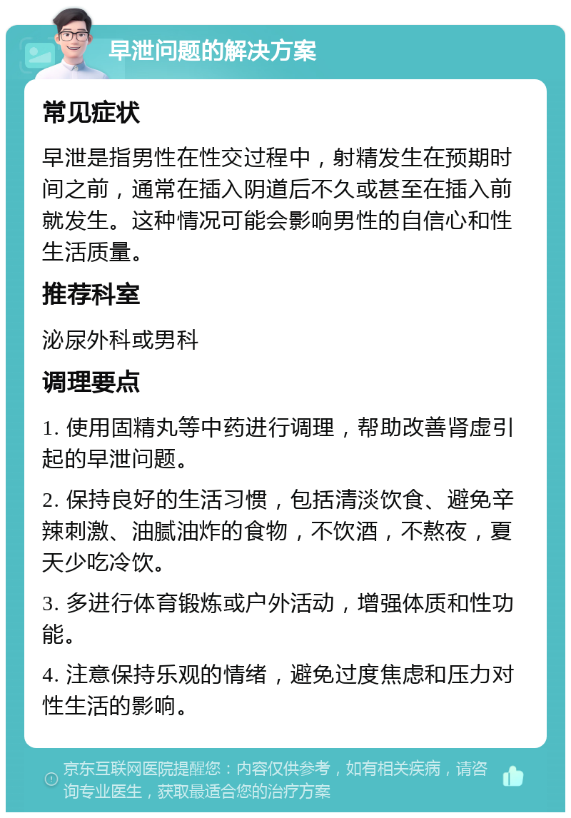 早泄问题的解决方案 常见症状 早泄是指男性在性交过程中，射精发生在预期时间之前，通常在插入阴道后不久或甚至在插入前就发生。这种情况可能会影响男性的自信心和性生活质量。 推荐科室 泌尿外科或男科 调理要点 1. 使用固精丸等中药进行调理，帮助改善肾虚引起的早泄问题。 2. 保持良好的生活习惯，包括清淡饮食、避免辛辣刺激、油腻油炸的食物，不饮酒，不熬夜，夏天少吃冷饮。 3. 多进行体育锻炼或户外活动，增强体质和性功能。 4. 注意保持乐观的情绪，避免过度焦虑和压力对性生活的影响。