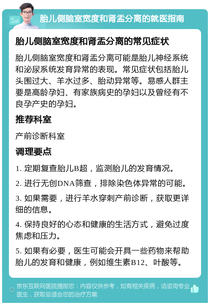 胎儿侧脑室宽度和肾盂分离的就医指南 胎儿侧脑室宽度和肾盂分离的常见症状 胎儿侧脑室宽度和肾盂分离可能是胎儿神经系统和泌尿系统发育异常的表现。常见症状包括胎儿头围过大、羊水过多、胎动异常等。易感人群主要是高龄孕妇、有家族病史的孕妇以及曾经有不良孕产史的孕妇。 推荐科室 产前诊断科室 调理要点 1. 定期复查胎儿B超，监测胎儿的发育情况。 2. 进行无创DNA筛查，排除染色体异常的可能。 3. 如果需要，进行羊水穿刺产前诊断，获取更详细的信息。 4. 保持良好的心态和健康的生活方式，避免过度焦虑和压力。 5. 如果有必要，医生可能会开具一些药物来帮助胎儿的发育和健康，例如维生素B12、叶酸等。