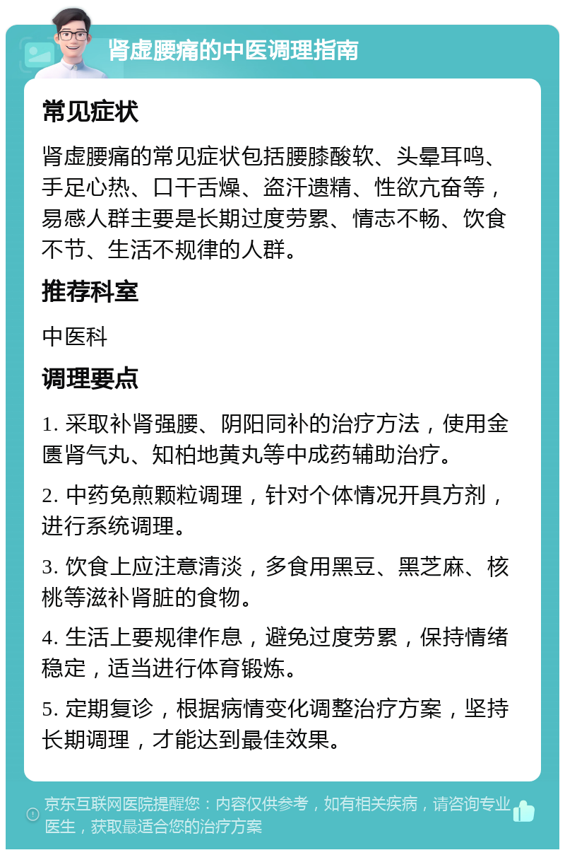 肾虚腰痛的中医调理指南 常见症状 肾虚腰痛的常见症状包括腰膝酸软、头晕耳鸣、手足心热、口干舌燥、盗汗遗精、性欲亢奋等，易感人群主要是长期过度劳累、情志不畅、饮食不节、生活不规律的人群。 推荐科室 中医科 调理要点 1. 采取补肾强腰、阴阳同补的治疗方法，使用金匮肾气丸、知柏地黄丸等中成药辅助治疗。 2. 中药免煎颗粒调理，针对个体情况开具方剂，进行系统调理。 3. 饮食上应注意清淡，多食用黑豆、黑芝麻、核桃等滋补肾脏的食物。 4. 生活上要规律作息，避免过度劳累，保持情绪稳定，适当进行体育锻炼。 5. 定期复诊，根据病情变化调整治疗方案，坚持长期调理，才能达到最佳效果。