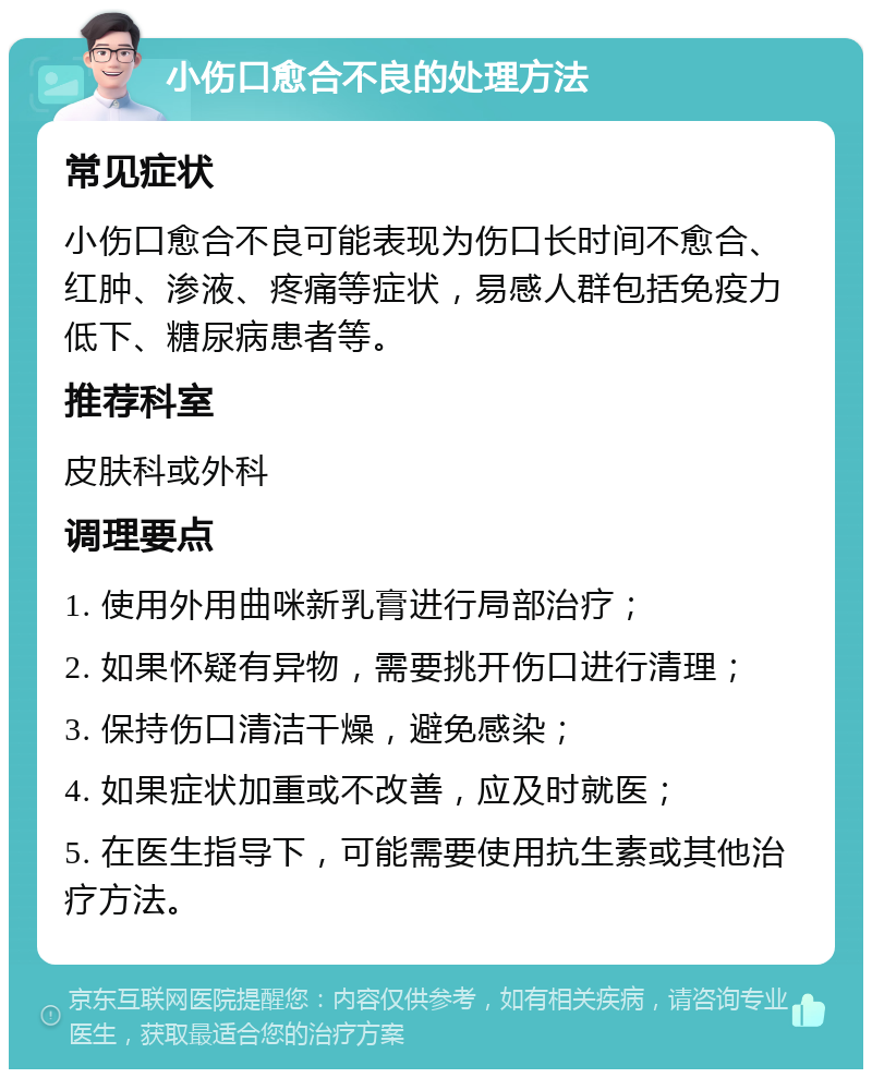 小伤口愈合不良的处理方法 常见症状 小伤口愈合不良可能表现为伤口长时间不愈合、红肿、渗液、疼痛等症状，易感人群包括免疫力低下、糖尿病患者等。 推荐科室 皮肤科或外科 调理要点 1. 使用外用曲咪新乳膏进行局部治疗； 2. 如果怀疑有异物，需要挑开伤口进行清理； 3. 保持伤口清洁干燥，避免感染； 4. 如果症状加重或不改善，应及时就医； 5. 在医生指导下，可能需要使用抗生素或其他治疗方法。