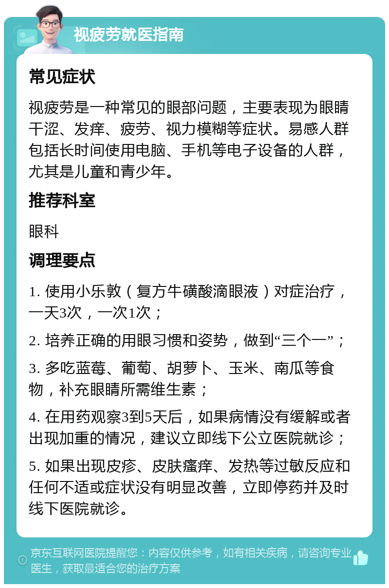 视疲劳就医指南 常见症状 视疲劳是一种常见的眼部问题，主要表现为眼睛干涩、发痒、疲劳、视力模糊等症状。易感人群包括长时间使用电脑、手机等电子设备的人群，尤其是儿童和青少年。 推荐科室 眼科 调理要点 1. 使用小乐敦（复方牛磺酸滴眼液）对症治疗，一天3次，一次1次； 2. 培养正确的用眼习惯和姿势，做到“三个一”； 3. 多吃蓝莓、葡萄、胡萝卜、玉米、南瓜等食物，补充眼睛所需维生素； 4. 在用药观察3到5天后，如果病情没有缓解或者出现加重的情况，建议立即线下公立医院就诊； 5. 如果出现皮疹、皮肤瘙痒、发热等过敏反应和任何不适或症状没有明显改善，立即停药并及时线下医院就诊。