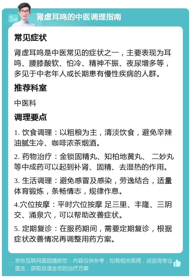 肾虚耳鸣的中医调理指南 常见症状 肾虚耳鸣是中医常见的症状之一，主要表现为耳鸣、腰膝酸软、怕冷、精神不振、夜尿增多等，多见于中老年人或长期患有慢性疾病的人群。 推荐科室 中医科 调理要点 1. 饮食调理：以粗粮为主，清淡饮食，避免辛辣油腻生冷、咖啡浓茶烟酒。 2. 药物治疗：金锁固精丸、知柏地黄丸、 二妙丸等中成药可以起到补肾、固精、去湿热的作用。 3. 生活调理：避免感冒及感染，劳逸结合，适量体育锻炼，条畅情志，规律作息。 4.穴位按摩：平时穴位按摩 足三里、丰隆、三阴交、涌泉穴，可以帮助改善症状。 5. 定期复诊：在服药期间，需要定期复诊，根据症状改善情况再调整用药方案。