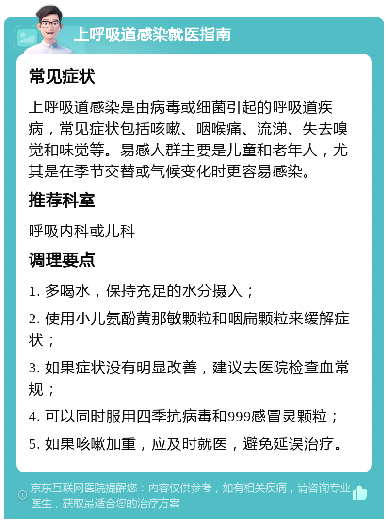 上呼吸道感染就医指南 常见症状 上呼吸道感染是由病毒或细菌引起的呼吸道疾病，常见症状包括咳嗽、咽喉痛、流涕、失去嗅觉和味觉等。易感人群主要是儿童和老年人，尤其是在季节交替或气候变化时更容易感染。 推荐科室 呼吸内科或儿科 调理要点 1. 多喝水，保持充足的水分摄入； 2. 使用小儿氨酚黄那敏颗粒和咽扁颗粒来缓解症状； 3. 如果症状没有明显改善，建议去医院检查血常规； 4. 可以同时服用四季抗病毒和999感冒灵颗粒； 5. 如果咳嗽加重，应及时就医，避免延误治疗。