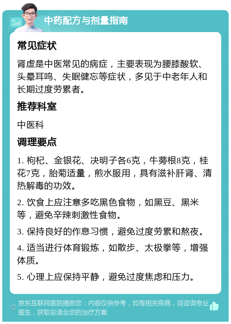 中药配方与剂量指南 常见症状 肾虚是中医常见的病症，主要表现为腰膝酸软、头晕耳鸣、失眠健忘等症状，多见于中老年人和长期过度劳累者。 推荐科室 中医科 调理要点 1. 枸杞、金银花、决明子各6克，牛蒡根8克，桂花7克，胎菊适量，煎水服用，具有滋补肝肾、清热解毒的功效。 2. 饮食上应注意多吃黑色食物，如黑豆、黑米等，避免辛辣刺激性食物。 3. 保持良好的作息习惯，避免过度劳累和熬夜。 4. 适当进行体育锻炼，如散步、太极拳等，增强体质。 5. 心理上应保持平静，避免过度焦虑和压力。