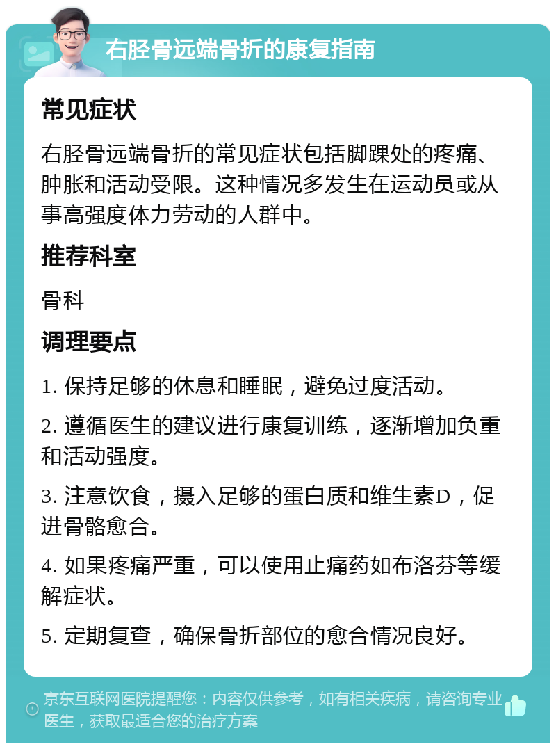 右胫骨远端骨折的康复指南 常见症状 右胫骨远端骨折的常见症状包括脚踝处的疼痛、肿胀和活动受限。这种情况多发生在运动员或从事高强度体力劳动的人群中。 推荐科室 骨科 调理要点 1. 保持足够的休息和睡眠，避免过度活动。 2. 遵循医生的建议进行康复训练，逐渐增加负重和活动强度。 3. 注意饮食，摄入足够的蛋白质和维生素D，促进骨骼愈合。 4. 如果疼痛严重，可以使用止痛药如布洛芬等缓解症状。 5. 定期复查，确保骨折部位的愈合情况良好。