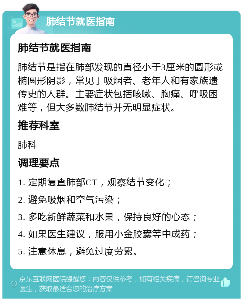 肺结节就医指南 肺结节就医指南 肺结节是指在肺部发现的直径小于3厘米的圆形或椭圆形阴影，常见于吸烟者、老年人和有家族遗传史的人群。主要症状包括咳嗽、胸痛、呼吸困难等，但大多数肺结节并无明显症状。 推荐科室 肺科 调理要点 1. 定期复查肺部CT，观察结节变化； 2. 避免吸烟和空气污染； 3. 多吃新鲜蔬菜和水果，保持良好的心态； 4. 如果医生建议，服用小金胶囊等中成药； 5. 注意休息，避免过度劳累。