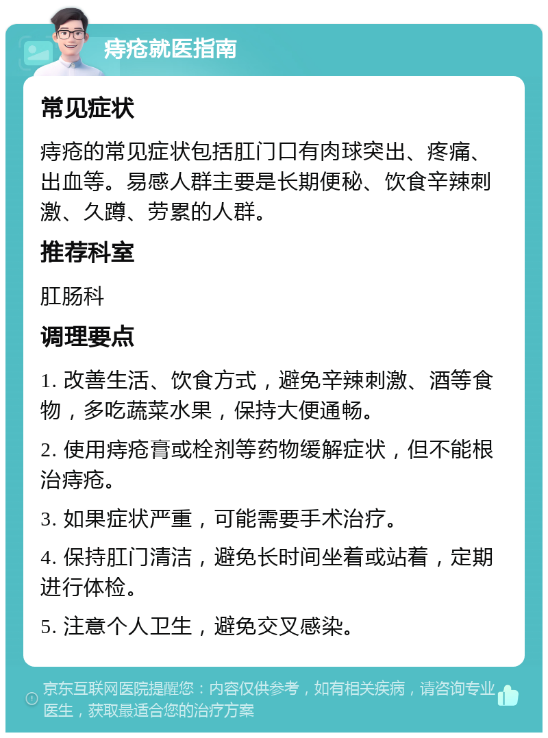 痔疮就医指南 常见症状 痔疮的常见症状包括肛门口有肉球突出、疼痛、出血等。易感人群主要是长期便秘、饮食辛辣刺激、久蹲、劳累的人群。 推荐科室 肛肠科 调理要点 1. 改善生活、饮食方式，避免辛辣刺激、酒等食物，多吃蔬菜水果，保持大便通畅。 2. 使用痔疮膏或栓剂等药物缓解症状，但不能根治痔疮。 3. 如果症状严重，可能需要手术治疗。 4. 保持肛门清洁，避免长时间坐着或站着，定期进行体检。 5. 注意个人卫生，避免交叉感染。