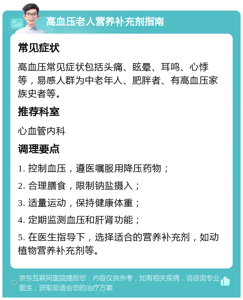 高血压老人营养补充剂指南 常见症状 高血压常见症状包括头痛、眩晕、耳鸣、心悸等，易感人群为中老年人、肥胖者、有高血压家族史者等。 推荐科室 心血管内科 调理要点 1. 控制血压，遵医嘱服用降压药物； 2. 合理膳食，限制钠盐摄入； 3. 适量运动，保持健康体重； 4. 定期监测血压和肝肾功能； 5. 在医生指导下，选择适合的营养补充剂，如动植物营养补充剂等。