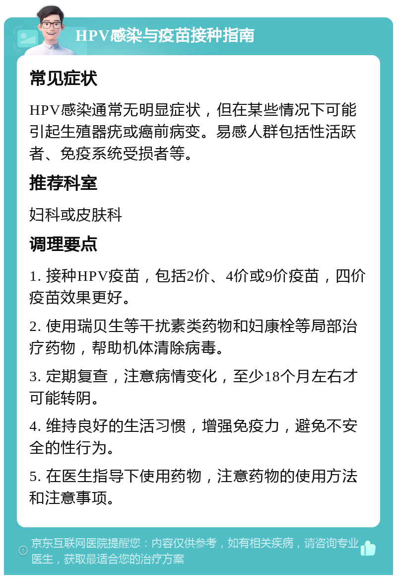 HPV感染与疫苗接种指南 常见症状 HPV感染通常无明显症状，但在某些情况下可能引起生殖器疣或癌前病变。易感人群包括性活跃者、免疫系统受损者等。 推荐科室 妇科或皮肤科 调理要点 1. 接种HPV疫苗，包括2价、4价或9价疫苗，四价疫苗效果更好。 2. 使用瑞贝生等干扰素类药物和妇康栓等局部治疗药物，帮助机体清除病毒。 3. 定期复查，注意病情变化，至少18个月左右才可能转阴。 4. 维持良好的生活习惯，增强免疫力，避免不安全的性行为。 5. 在医生指导下使用药物，注意药物的使用方法和注意事项。