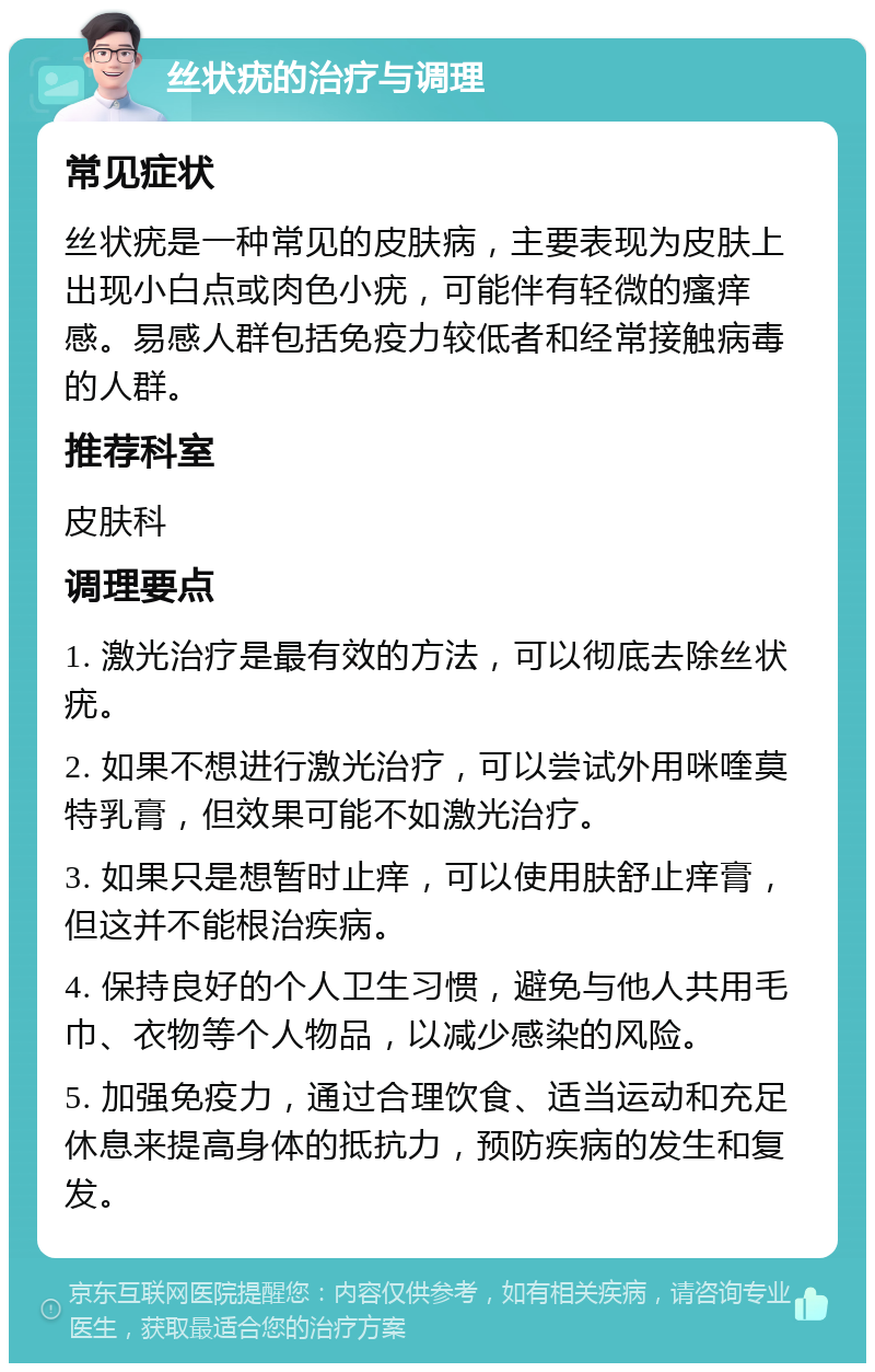 丝状疣的治疗与调理 常见症状 丝状疣是一种常见的皮肤病，主要表现为皮肤上出现小白点或肉色小疣，可能伴有轻微的瘙痒感。易感人群包括免疫力较低者和经常接触病毒的人群。 推荐科室 皮肤科 调理要点 1. 激光治疗是最有效的方法，可以彻底去除丝状疣。 2. 如果不想进行激光治疗，可以尝试外用咪喹莫特乳膏，但效果可能不如激光治疗。 3. 如果只是想暂时止痒，可以使用肤舒止痒膏，但这并不能根治疾病。 4. 保持良好的个人卫生习惯，避免与他人共用毛巾、衣物等个人物品，以减少感染的风险。 5. 加强免疫力，通过合理饮食、适当运动和充足休息来提高身体的抵抗力，预防疾病的发生和复发。