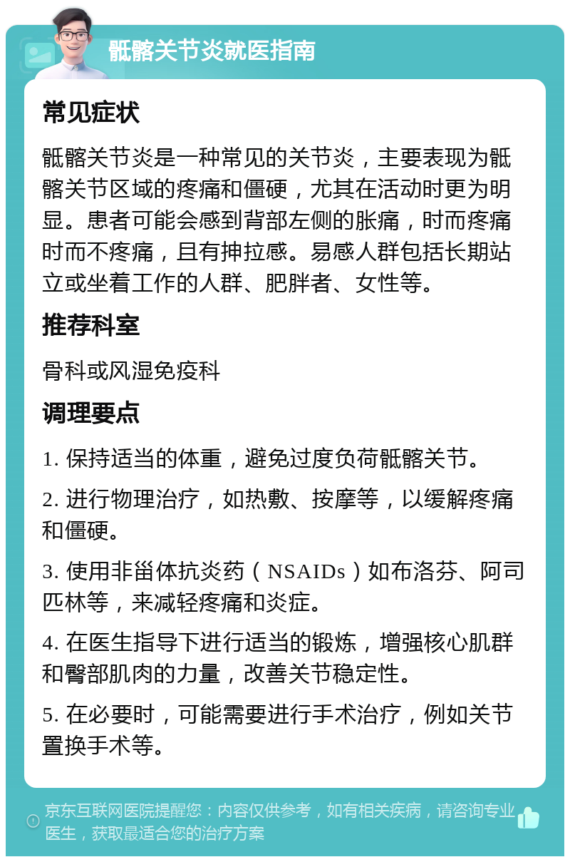 骶髂关节炎就医指南 常见症状 骶髂关节炎是一种常见的关节炎，主要表现为骶髂关节区域的疼痛和僵硬，尤其在活动时更为明显。患者可能会感到背部左侧的胀痛，时而疼痛时而不疼痛，且有抻拉感。易感人群包括长期站立或坐着工作的人群、肥胖者、女性等。 推荐科室 骨科或风湿免疫科 调理要点 1. 保持适当的体重，避免过度负荷骶髂关节。 2. 进行物理治疗，如热敷、按摩等，以缓解疼痛和僵硬。 3. 使用非甾体抗炎药（NSAIDs）如布洛芬、阿司匹林等，来减轻疼痛和炎症。 4. 在医生指导下进行适当的锻炼，增强核心肌群和臀部肌肉的力量，改善关节稳定性。 5. 在必要时，可能需要进行手术治疗，例如关节置换手术等。