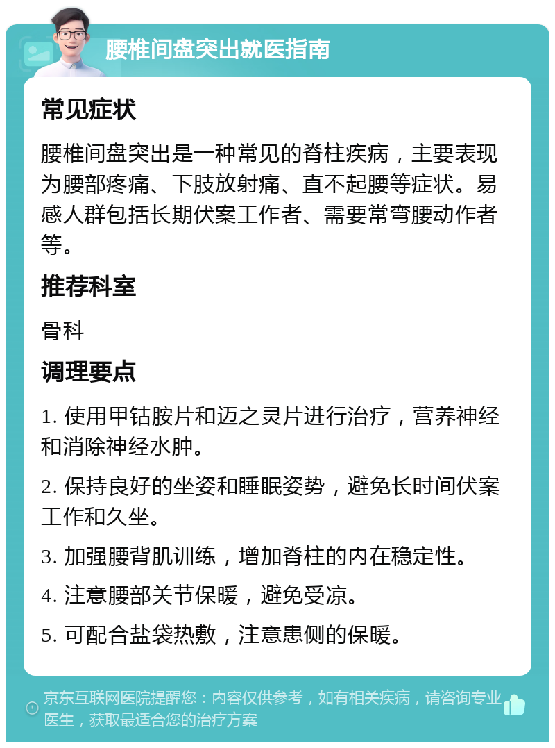 腰椎间盘突出就医指南 常见症状 腰椎间盘突出是一种常见的脊柱疾病，主要表现为腰部疼痛、下肢放射痛、直不起腰等症状。易感人群包括长期伏案工作者、需要常弯腰动作者等。 推荐科室 骨科 调理要点 1. 使用甲钴胺片和迈之灵片进行治疗，营养神经和消除神经水肿。 2. 保持良好的坐姿和睡眠姿势，避免长时间伏案工作和久坐。 3. 加强腰背肌训练，增加脊柱的内在稳定性。 4. 注意腰部关节保暖，避免受凉。 5. 可配合盐袋热敷，注意患侧的保暖。