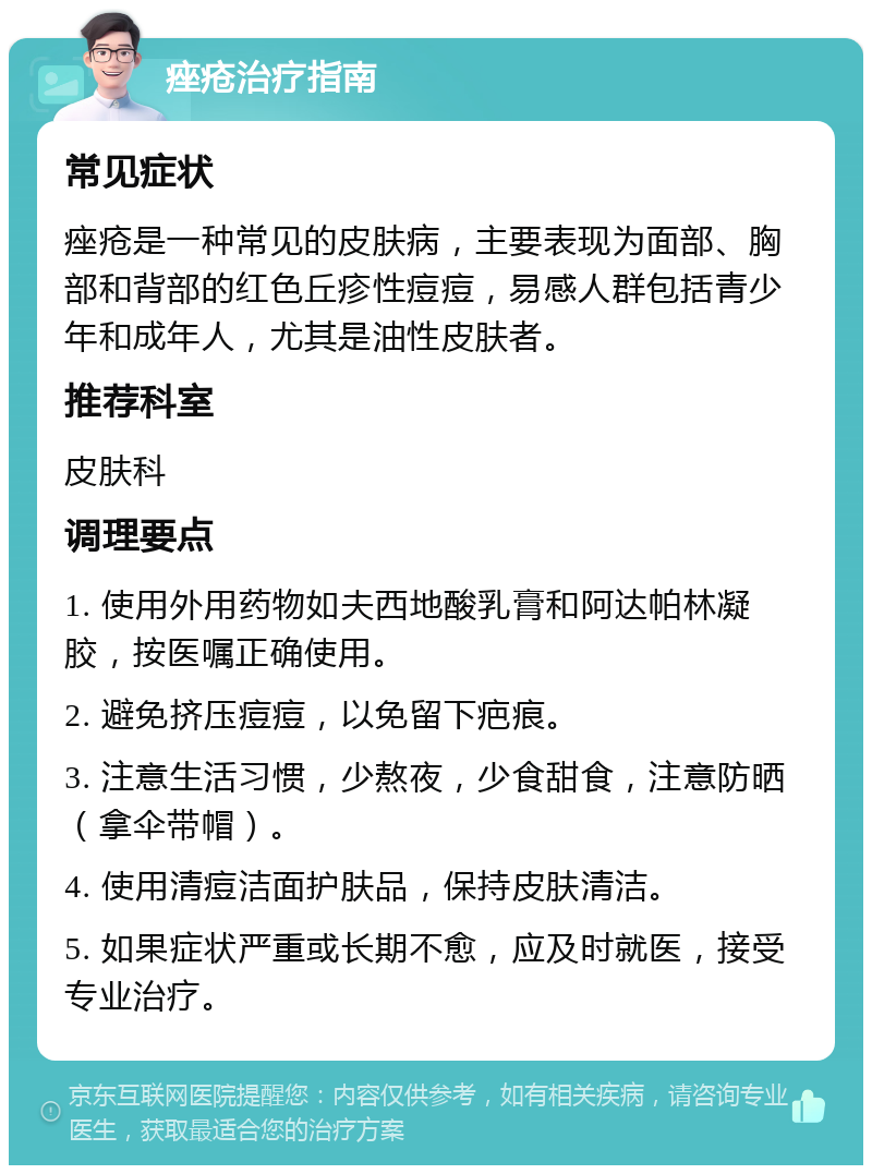 痤疮治疗指南 常见症状 痤疮是一种常见的皮肤病，主要表现为面部、胸部和背部的红色丘疹性痘痘，易感人群包括青少年和成年人，尤其是油性皮肤者。 推荐科室 皮肤科 调理要点 1. 使用外用药物如夫西地酸乳膏和阿达帕林凝胶，按医嘱正确使用。 2. 避免挤压痘痘，以免留下疤痕。 3. 注意生活习惯，少熬夜，少食甜食，注意防晒（拿伞带帽）。 4. 使用清痘洁面护肤品，保持皮肤清洁。 5. 如果症状严重或长期不愈，应及时就医，接受专业治疗。