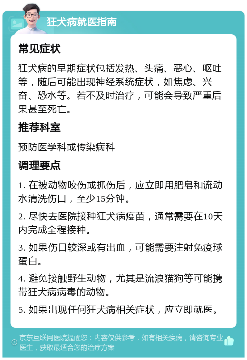 狂犬病就医指南 常见症状 狂犬病的早期症状包括发热、头痛、恶心、呕吐等，随后可能出现神经系统症状，如焦虑、兴奋、恐水等。若不及时治疗，可能会导致严重后果甚至死亡。 推荐科室 预防医学科或传染病科 调理要点 1. 在被动物咬伤或抓伤后，应立即用肥皂和流动水清洗伤口，至少15分钟。 2. 尽快去医院接种狂犬病疫苗，通常需要在10天内完成全程接种。 3. 如果伤口较深或有出血，可能需要注射免疫球蛋白。 4. 避免接触野生动物，尤其是流浪猫狗等可能携带狂犬病病毒的动物。 5. 如果出现任何狂犬病相关症状，应立即就医。