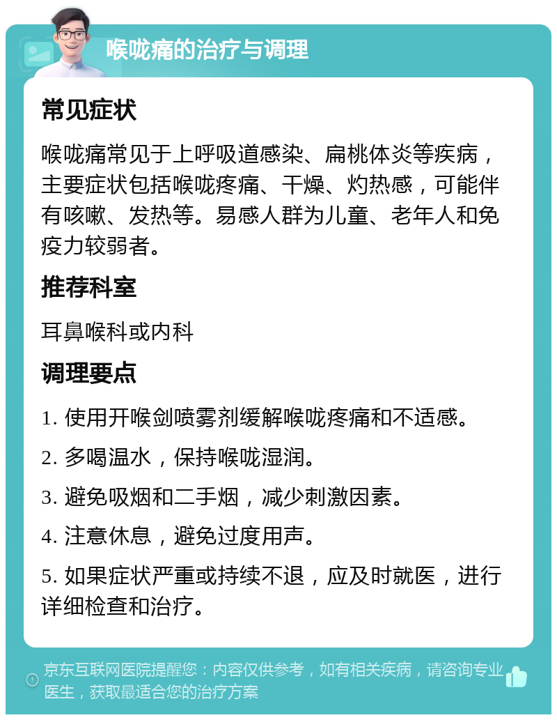 喉咙痛的治疗与调理 常见症状 喉咙痛常见于上呼吸道感染、扁桃体炎等疾病，主要症状包括喉咙疼痛、干燥、灼热感，可能伴有咳嗽、发热等。易感人群为儿童、老年人和免疫力较弱者。 推荐科室 耳鼻喉科或内科 调理要点 1. 使用开喉剑喷雾剂缓解喉咙疼痛和不适感。 2. 多喝温水，保持喉咙湿润。 3. 避免吸烟和二手烟，减少刺激因素。 4. 注意休息，避免过度用声。 5. 如果症状严重或持续不退，应及时就医，进行详细检查和治疗。