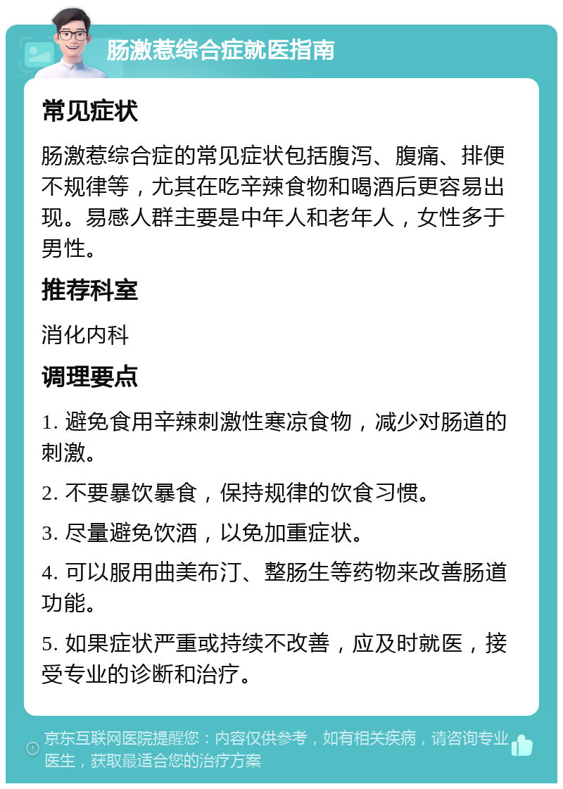 肠激惹综合症就医指南 常见症状 肠激惹综合症的常见症状包括腹泻、腹痛、排便不规律等，尤其在吃辛辣食物和喝酒后更容易出现。易感人群主要是中年人和老年人，女性多于男性。 推荐科室 消化内科 调理要点 1. 避免食用辛辣刺激性寒凉食物，减少对肠道的刺激。 2. 不要暴饮暴食，保持规律的饮食习惯。 3. 尽量避免饮酒，以免加重症状。 4. 可以服用曲美布汀、整肠生等药物来改善肠道功能。 5. 如果症状严重或持续不改善，应及时就医，接受专业的诊断和治疗。