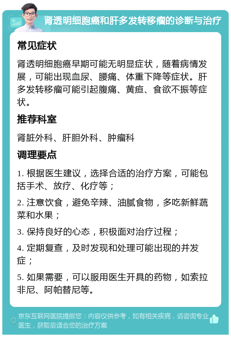 肾透明细胞癌和肝多发转移瘤的诊断与治疗 常见症状 肾透明细胞癌早期可能无明显症状，随着病情发展，可能出现血尿、腰痛、体重下降等症状。肝多发转移瘤可能引起腹痛、黄疸、食欲不振等症状。 推荐科室 肾脏外科、肝胆外科、肿瘤科 调理要点 1. 根据医生建议，选择合适的治疗方案，可能包括手术、放疗、化疗等； 2. 注意饮食，避免辛辣、油腻食物，多吃新鲜蔬菜和水果； 3. 保持良好的心态，积极面对治疗过程； 4. 定期复查，及时发现和处理可能出现的并发症； 5. 如果需要，可以服用医生开具的药物，如索拉非尼、阿帕替尼等。