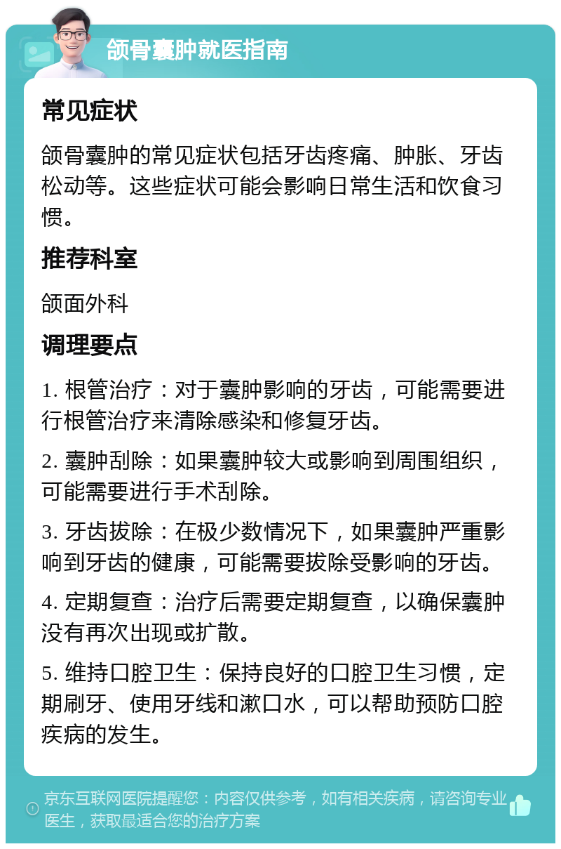 颌骨囊肿就医指南 常见症状 颌骨囊肿的常见症状包括牙齿疼痛、肿胀、牙齿松动等。这些症状可能会影响日常生活和饮食习惯。 推荐科室 颌面外科 调理要点 1. 根管治疗：对于囊肿影响的牙齿，可能需要进行根管治疗来清除感染和修复牙齿。 2. 囊肿刮除：如果囊肿较大或影响到周围组织，可能需要进行手术刮除。 3. 牙齿拔除：在极少数情况下，如果囊肿严重影响到牙齿的健康，可能需要拔除受影响的牙齿。 4. 定期复查：治疗后需要定期复查，以确保囊肿没有再次出现或扩散。 5. 维持口腔卫生：保持良好的口腔卫生习惯，定期刷牙、使用牙线和漱口水，可以帮助预防口腔疾病的发生。