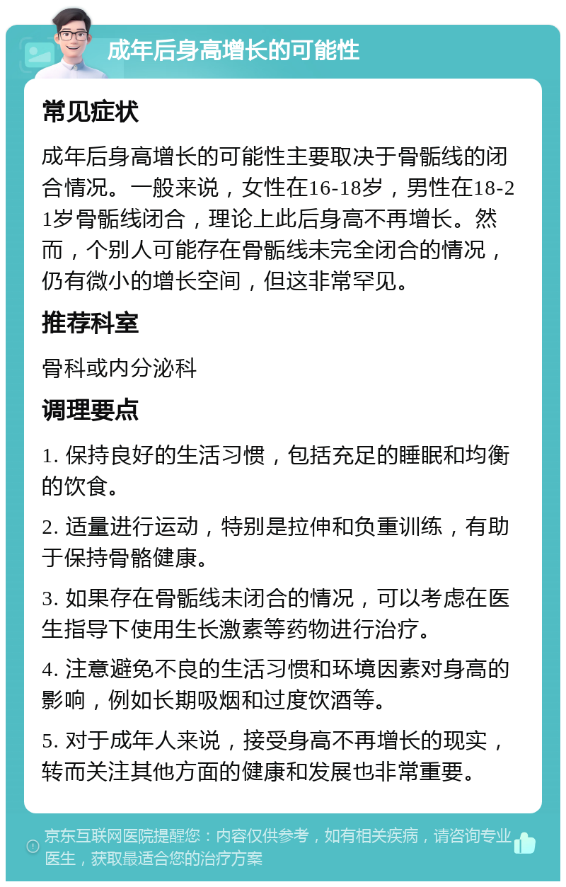 成年后身高增长的可能性 常见症状 成年后身高增长的可能性主要取决于骨骺线的闭合情况。一般来说，女性在16-18岁，男性在18-21岁骨骺线闭合，理论上此后身高不再增长。然而，个别人可能存在骨骺线未完全闭合的情况，仍有微小的增长空间，但这非常罕见。 推荐科室 骨科或内分泌科 调理要点 1. 保持良好的生活习惯，包括充足的睡眠和均衡的饮食。 2. 适量进行运动，特别是拉伸和负重训练，有助于保持骨骼健康。 3. 如果存在骨骺线未闭合的情况，可以考虑在医生指导下使用生长激素等药物进行治疗。 4. 注意避免不良的生活习惯和环境因素对身高的影响，例如长期吸烟和过度饮酒等。 5. 对于成年人来说，接受身高不再增长的现实，转而关注其他方面的健康和发展也非常重要。