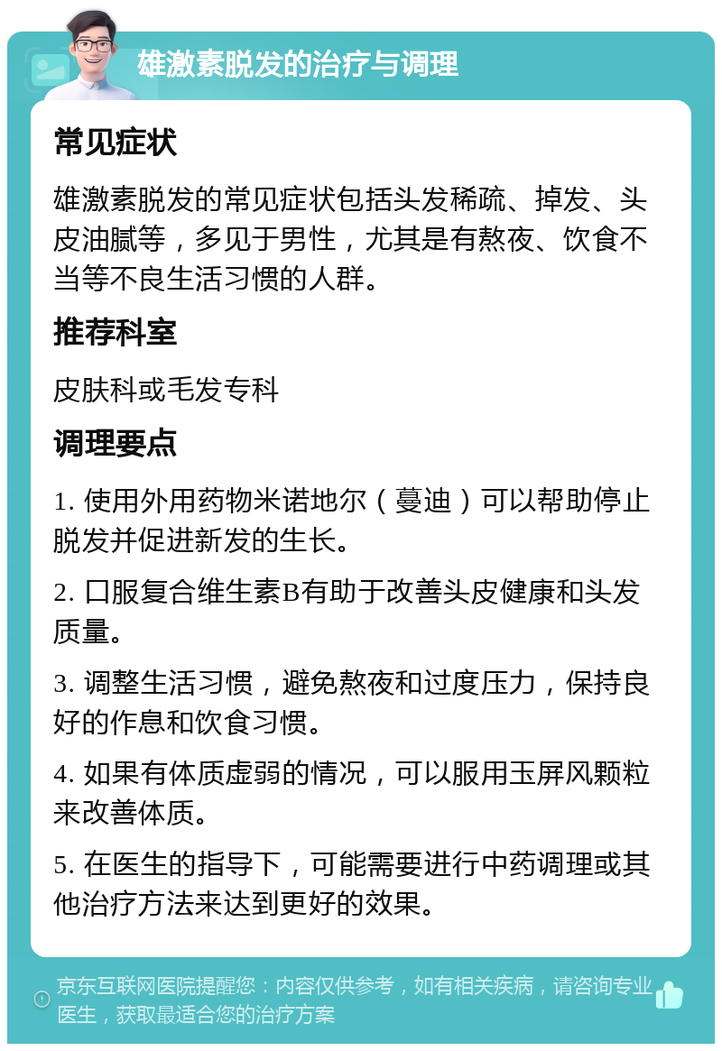 雄激素脱发的治疗与调理 常见症状 雄激素脱发的常见症状包括头发稀疏、掉发、头皮油腻等，多见于男性，尤其是有熬夜、饮食不当等不良生活习惯的人群。 推荐科室 皮肤科或毛发专科 调理要点 1. 使用外用药物米诺地尔（蔓迪）可以帮助停止脱发并促进新发的生长。 2. 口服复合维生素B有助于改善头皮健康和头发质量。 3. 调整生活习惯，避免熬夜和过度压力，保持良好的作息和饮食习惯。 4. 如果有体质虚弱的情况，可以服用玉屏风颗粒来改善体质。 5. 在医生的指导下，可能需要进行中药调理或其他治疗方法来达到更好的效果。