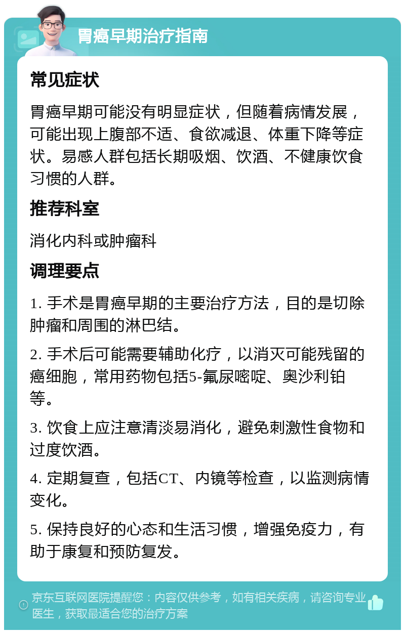 胃癌早期治疗指南 常见症状 胃癌早期可能没有明显症状，但随着病情发展，可能出现上腹部不适、食欲减退、体重下降等症状。易感人群包括长期吸烟、饮酒、不健康饮食习惯的人群。 推荐科室 消化内科或肿瘤科 调理要点 1. 手术是胃癌早期的主要治疗方法，目的是切除肿瘤和周围的淋巴结。 2. 手术后可能需要辅助化疗，以消灭可能残留的癌细胞，常用药物包括5-氟尿嘧啶、奥沙利铂等。 3. 饮食上应注意清淡易消化，避免刺激性食物和过度饮酒。 4. 定期复查，包括CT、内镜等检查，以监测病情变化。 5. 保持良好的心态和生活习惯，增强免疫力，有助于康复和预防复发。