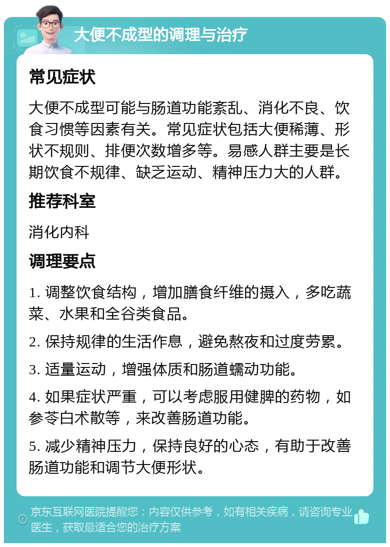 大便不成型的调理与治疗 常见症状 大便不成型可能与肠道功能紊乱、消化不良、饮食习惯等因素有关。常见症状包括大便稀薄、形状不规则、排便次数增多等。易感人群主要是长期饮食不规律、缺乏运动、精神压力大的人群。 推荐科室 消化内科 调理要点 1. 调整饮食结构，增加膳食纤维的摄入，多吃蔬菜、水果和全谷类食品。 2. 保持规律的生活作息，避免熬夜和过度劳累。 3. 适量运动，增强体质和肠道蠕动功能。 4. 如果症状严重，可以考虑服用健脾的药物，如参苓白术散等，来改善肠道功能。 5. 减少精神压力，保持良好的心态，有助于改善肠道功能和调节大便形状。