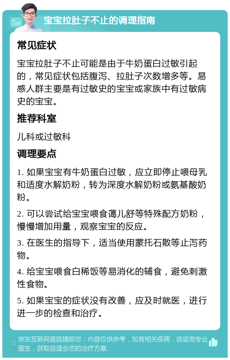 宝宝拉肚子不止的调理指南 常见症状 宝宝拉肚子不止可能是由于牛奶蛋白过敏引起的，常见症状包括腹泻、拉肚子次数增多等。易感人群主要是有过敏史的宝宝或家族中有过敏病史的宝宝。 推荐科室 儿科或过敏科 调理要点 1. 如果宝宝有牛奶蛋白过敏，应立即停止喂母乳和适度水解奶粉，转为深度水解奶粉或氨基酸奶粉。 2. 可以尝试给宝宝喂食蔼儿舒等特殊配方奶粉，慢慢增加用量，观察宝宝的反应。 3. 在医生的指导下，适当使用蒙托石散等止泻药物。 4. 给宝宝喂食白稀饭等易消化的辅食，避免刺激性食物。 5. 如果宝宝的症状没有改善，应及时就医，进行进一步的检查和治疗。