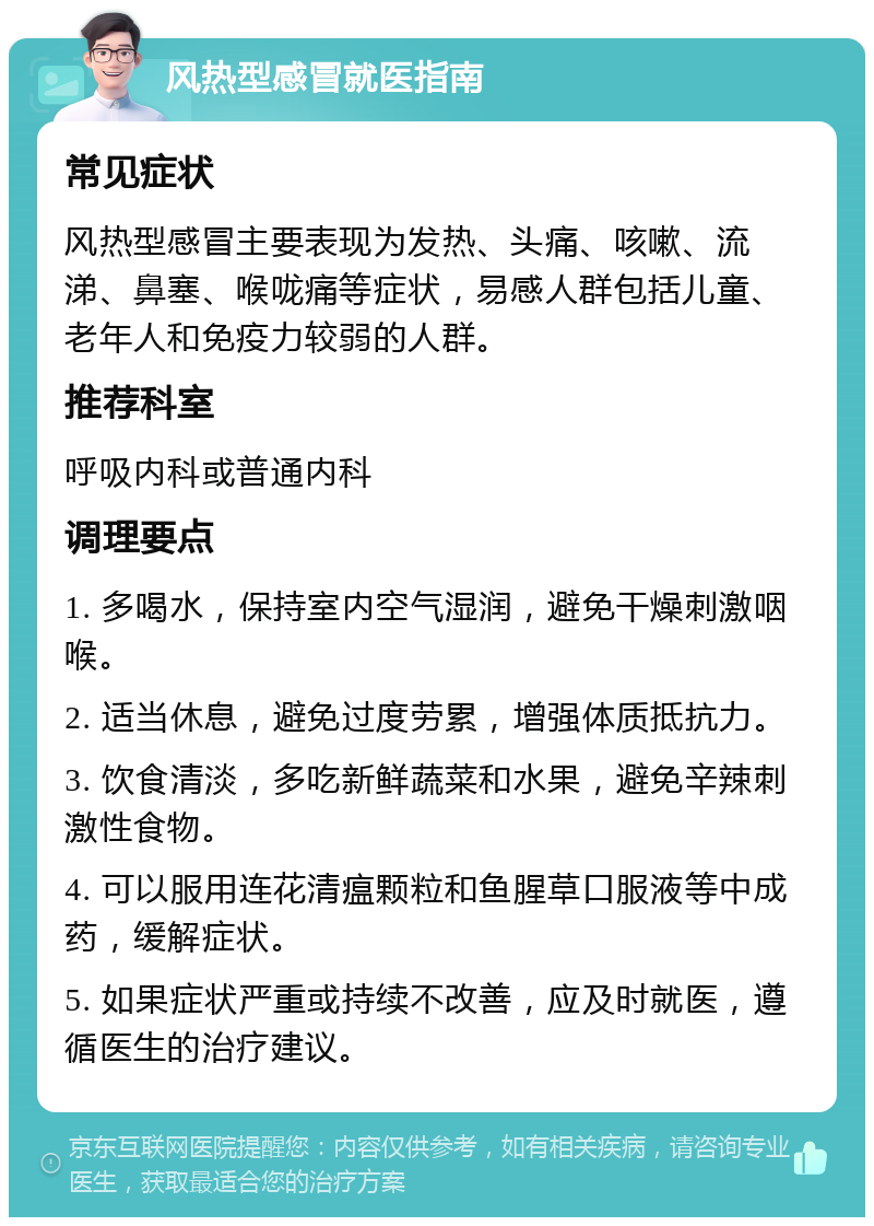 风热型感冒就医指南 常见症状 风热型感冒主要表现为发热、头痛、咳嗽、流涕、鼻塞、喉咙痛等症状，易感人群包括儿童、老年人和免疫力较弱的人群。 推荐科室 呼吸内科或普通内科 调理要点 1. 多喝水，保持室内空气湿润，避免干燥刺激咽喉。 2. 适当休息，避免过度劳累，增强体质抵抗力。 3. 饮食清淡，多吃新鲜蔬菜和水果，避免辛辣刺激性食物。 4. 可以服用连花清瘟颗粒和鱼腥草口服液等中成药，缓解症状。 5. 如果症状严重或持续不改善，应及时就医，遵循医生的治疗建议。