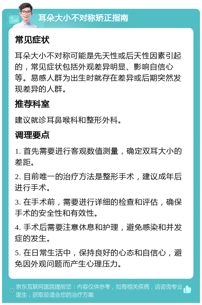 耳朵大小不对称矫正指南 常见症状 耳朵大小不对称可能是先天性或后天性因素引起的，常见症状包括外观差异明显、影响自信心等。易感人群为出生时就存在差异或后期突然发现差异的人群。 推荐科室 建议就诊耳鼻喉科和整形外科。 调理要点 1. 首先需要进行客观数值测量，确定双耳大小的差距。 2. 目前唯一的治疗方法是整形手术，建议成年后进行手术。 3. 在手术前，需要进行详细的检查和评估，确保手术的安全性和有效性。 4. 手术后需要注意休息和护理，避免感染和并发症的发生。 5. 在日常生活中，保持良好的心态和自信心，避免因外观问题而产生心理压力。