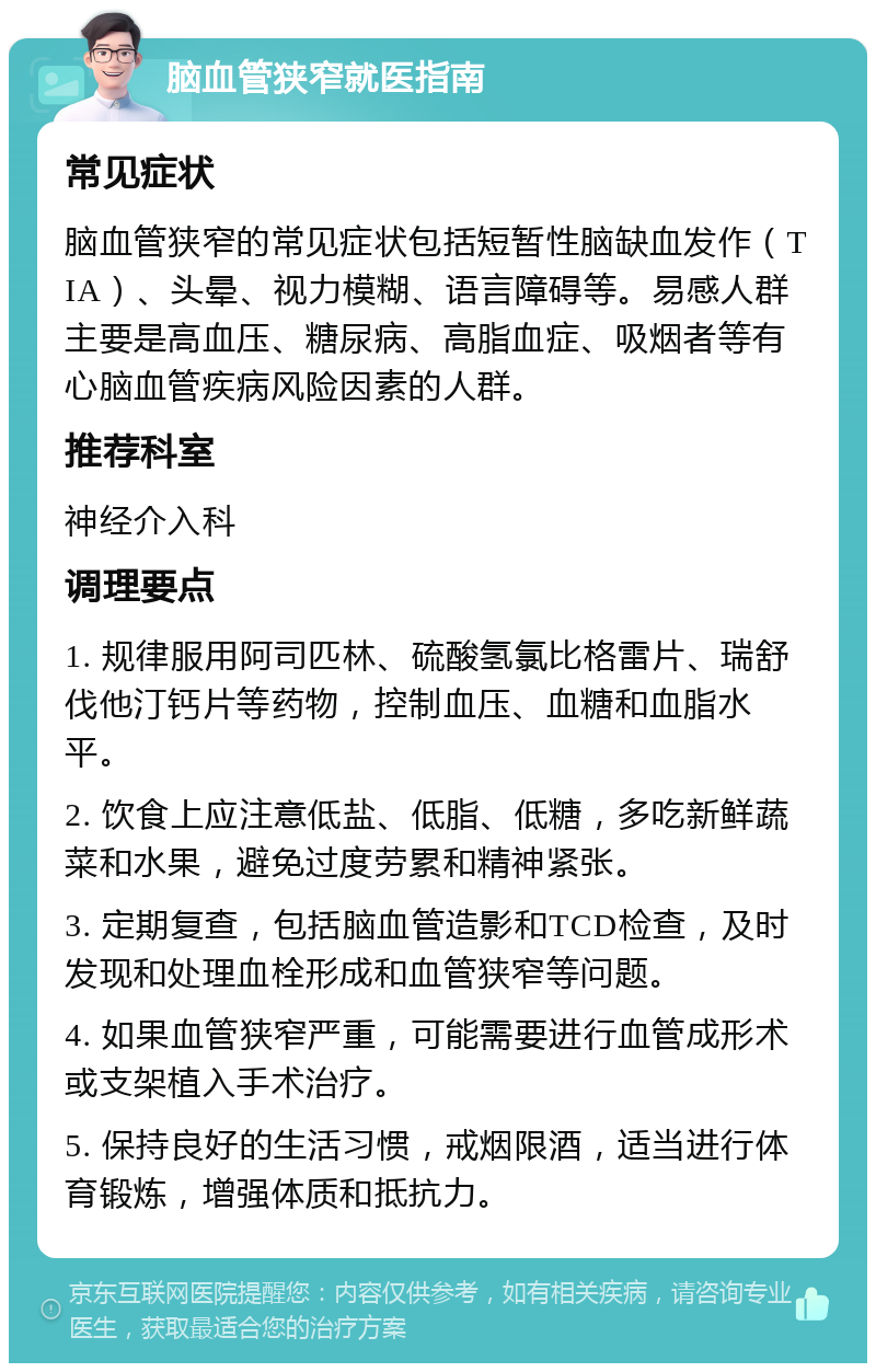 脑血管狭窄就医指南 常见症状 脑血管狭窄的常见症状包括短暂性脑缺血发作（TIA）、头晕、视力模糊、语言障碍等。易感人群主要是高血压、糖尿病、高脂血症、吸烟者等有心脑血管疾病风险因素的人群。 推荐科室 神经介入科 调理要点 1. 规律服用阿司匹林、硫酸氢氯比格雷片、瑞舒伐他汀钙片等药物，控制血压、血糖和血脂水平。 2. 饮食上应注意低盐、低脂、低糖，多吃新鲜蔬菜和水果，避免过度劳累和精神紧张。 3. 定期复查，包括脑血管造影和TCD检查，及时发现和处理血栓形成和血管狭窄等问题。 4. 如果血管狭窄严重，可能需要进行血管成形术或支架植入手术治疗。 5. 保持良好的生活习惯，戒烟限酒，适当进行体育锻炼，增强体质和抵抗力。