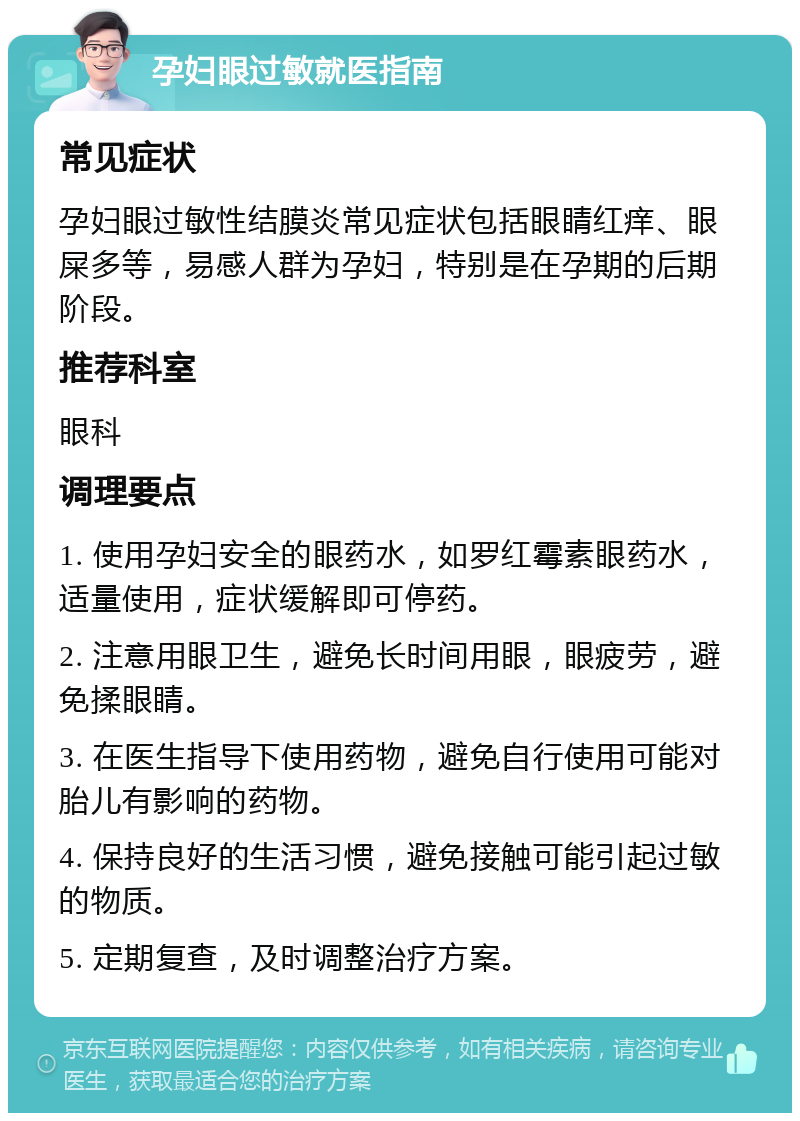 孕妇眼过敏就医指南 常见症状 孕妇眼过敏性结膜炎常见症状包括眼睛红痒、眼屎多等，易感人群为孕妇，特别是在孕期的后期阶段。 推荐科室 眼科 调理要点 1. 使用孕妇安全的眼药水，如罗红霉素眼药水，适量使用，症状缓解即可停药。 2. 注意用眼卫生，避免长时间用眼，眼疲劳，避免揉眼睛。 3. 在医生指导下使用药物，避免自行使用可能对胎儿有影响的药物。 4. 保持良好的生活习惯，避免接触可能引起过敏的物质。 5. 定期复查，及时调整治疗方案。