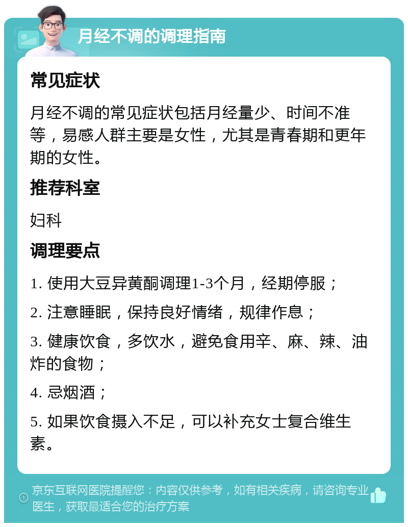 月经不调的调理指南 常见症状 月经不调的常见症状包括月经量少、时间不准等，易感人群主要是女性，尤其是青春期和更年期的女性。 推荐科室 妇科 调理要点 1. 使用大豆异黄酮调理1-3个月，经期停服； 2. 注意睡眠，保持良好情绪，规律作息； 3. 健康饮食，多饮水，避免食用辛、麻、辣、油炸的食物； 4. 忌烟酒； 5. 如果饮食摄入不足，可以补充女士复合维生素。