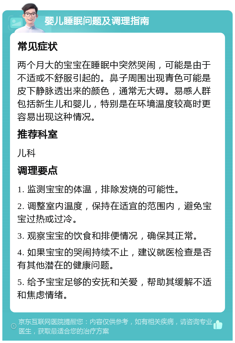 婴儿睡眠问题及调理指南 常见症状 两个月大的宝宝在睡眠中突然哭闹，可能是由于不适或不舒服引起的。鼻子周围出现青色可能是皮下静脉透出来的颜色，通常无大碍。易感人群包括新生儿和婴儿，特别是在环境温度较高时更容易出现这种情况。 推荐科室 儿科 调理要点 1. 监测宝宝的体温，排除发烧的可能性。 2. 调整室内温度，保持在适宜的范围内，避免宝宝过热或过冷。 3. 观察宝宝的饮食和排便情况，确保其正常。 4. 如果宝宝的哭闹持续不止，建议就医检查是否有其他潜在的健康问题。 5. 给予宝宝足够的安抚和关爱，帮助其缓解不适和焦虑情绪。