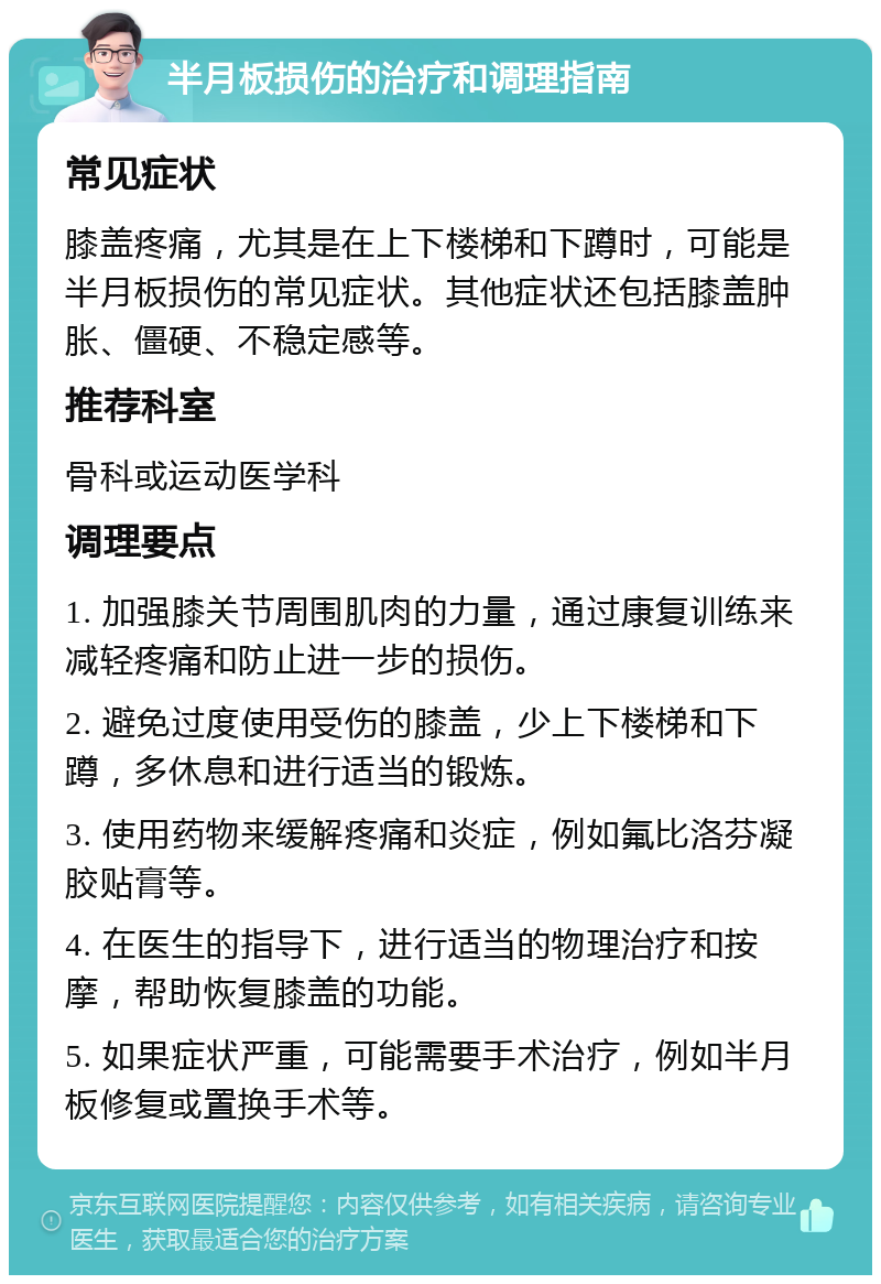 半月板损伤的治疗和调理指南 常见症状 膝盖疼痛，尤其是在上下楼梯和下蹲时，可能是半月板损伤的常见症状。其他症状还包括膝盖肿胀、僵硬、不稳定感等。 推荐科室 骨科或运动医学科 调理要点 1. 加强膝关节周围肌肉的力量，通过康复训练来减轻疼痛和防止进一步的损伤。 2. 避免过度使用受伤的膝盖，少上下楼梯和下蹲，多休息和进行适当的锻炼。 3. 使用药物来缓解疼痛和炎症，例如氟比洛芬凝胶贴膏等。 4. 在医生的指导下，进行适当的物理治疗和按摩，帮助恢复膝盖的功能。 5. 如果症状严重，可能需要手术治疗，例如半月板修复或置换手术等。