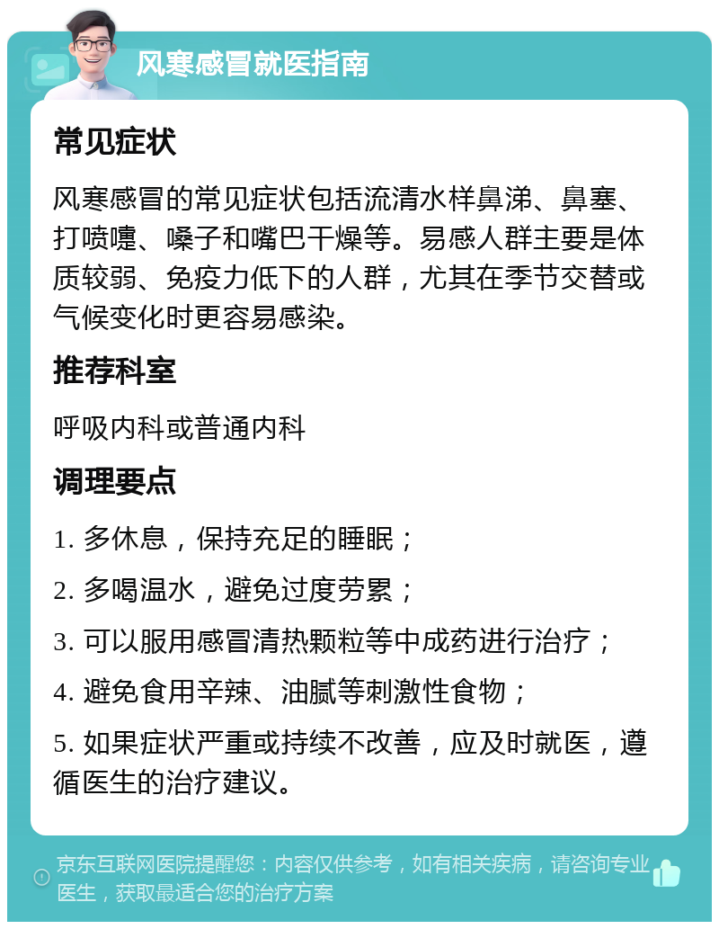 风寒感冒就医指南 常见症状 风寒感冒的常见症状包括流清水样鼻涕、鼻塞、打喷嚏、嗓子和嘴巴干燥等。易感人群主要是体质较弱、免疫力低下的人群，尤其在季节交替或气候变化时更容易感染。 推荐科室 呼吸内科或普通内科 调理要点 1. 多休息，保持充足的睡眠； 2. 多喝温水，避免过度劳累； 3. 可以服用感冒清热颗粒等中成药进行治疗； 4. 避免食用辛辣、油腻等刺激性食物； 5. 如果症状严重或持续不改善，应及时就医，遵循医生的治疗建议。