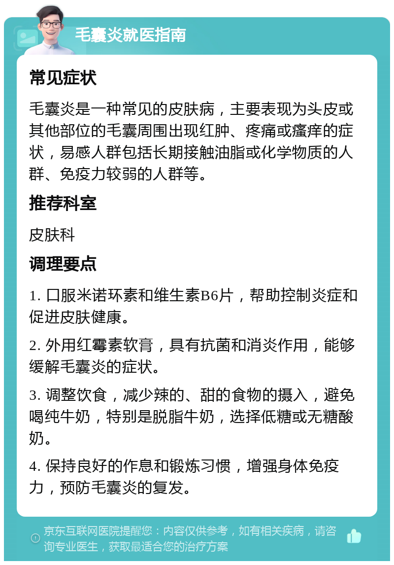 毛囊炎就医指南 常见症状 毛囊炎是一种常见的皮肤病，主要表现为头皮或其他部位的毛囊周围出现红肿、疼痛或瘙痒的症状，易感人群包括长期接触油脂或化学物质的人群、免疫力较弱的人群等。 推荐科室 皮肤科 调理要点 1. 口服米诺环素和维生素B6片，帮助控制炎症和促进皮肤健康。 2. 外用红霉素软膏，具有抗菌和消炎作用，能够缓解毛囊炎的症状。 3. 调整饮食，减少辣的、甜的食物的摄入，避免喝纯牛奶，特别是脱脂牛奶，选择低糖或无糖酸奶。 4. 保持良好的作息和锻炼习惯，增强身体免疫力，预防毛囊炎的复发。