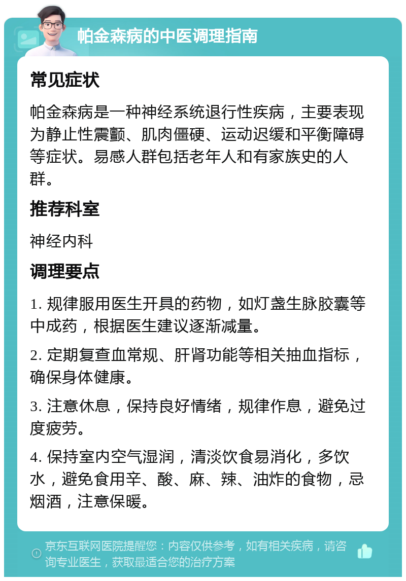 帕金森病的中医调理指南 常见症状 帕金森病是一种神经系统退行性疾病，主要表现为静止性震颤、肌肉僵硬、运动迟缓和平衡障碍等症状。易感人群包括老年人和有家族史的人群。 推荐科室 神经内科 调理要点 1. 规律服用医生开具的药物，如灯盏生脉胶囊等中成药，根据医生建议逐渐减量。 2. 定期复查血常规、肝肾功能等相关抽血指标，确保身体健康。 3. 注意休息，保持良好情绪，规律作息，避免过度疲劳。 4. 保持室内空气湿润，清淡饮食易消化，多饮水，避免食用辛、酸、麻、辣、油炸的食物，忌烟酒，注意保暖。