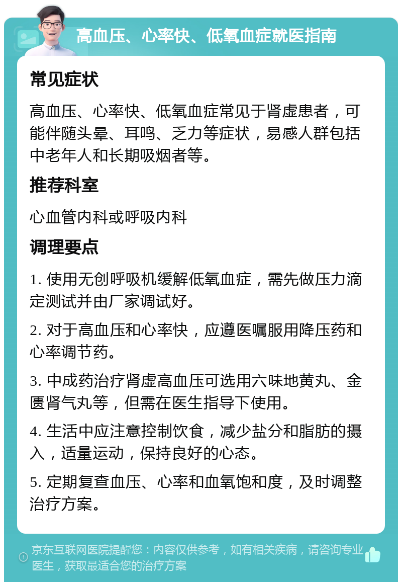 高血压、心率快、低氧血症就医指南 常见症状 高血压、心率快、低氧血症常见于肾虚患者，可能伴随头晕、耳鸣、乏力等症状，易感人群包括中老年人和长期吸烟者等。 推荐科室 心血管内科或呼吸内科 调理要点 1. 使用无创呼吸机缓解低氧血症，需先做压力滴定测试并由厂家调试好。 2. 对于高血压和心率快，应遵医嘱服用降压药和心率调节药。 3. 中成药治疗肾虚高血压可选用六味地黄丸、金匮肾气丸等，但需在医生指导下使用。 4. 生活中应注意控制饮食，减少盐分和脂肪的摄入，适量运动，保持良好的心态。 5. 定期复查血压、心率和血氧饱和度，及时调整治疗方案。