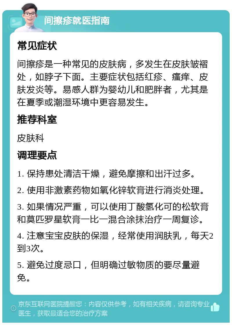 间擦疹就医指南 常见症状 间擦疹是一种常见的皮肤病，多发生在皮肤皱褶处，如脖子下面。主要症状包括红疹、瘙痒、皮肤发炎等。易感人群为婴幼儿和肥胖者，尤其是在夏季或潮湿环境中更容易发生。 推荐科室 皮肤科 调理要点 1. 保持患处清洁干燥，避免摩擦和出汗过多。 2. 使用非激素药物如氧化锌软膏进行消炎处理。 3. 如果情况严重，可以使用丁酸氢化可的松软膏和莫匹罗星软膏一比一混合涂抹治疗一周复诊。 4. 注意宝宝皮肤的保湿，经常使用润肤乳，每天2到3次。 5. 避免过度忌口，但明确过敏物质的要尽量避免。