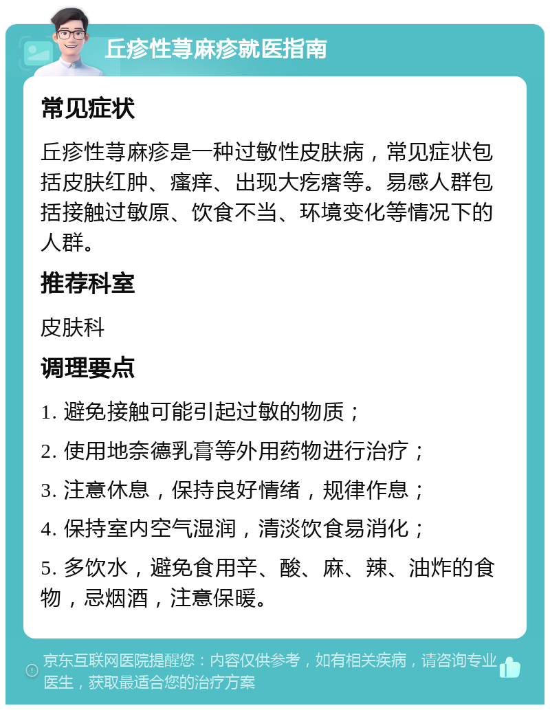 丘疹性荨麻疹就医指南 常见症状 丘疹性荨麻疹是一种过敏性皮肤病，常见症状包括皮肤红肿、瘙痒、出现大疙瘩等。易感人群包括接触过敏原、饮食不当、环境变化等情况下的人群。 推荐科室 皮肤科 调理要点 1. 避免接触可能引起过敏的物质； 2. 使用地奈德乳膏等外用药物进行治疗； 3. 注意休息，保持良好情绪，规律作息； 4. 保持室内空气湿润，清淡饮食易消化； 5. 多饮水，避免食用辛、酸、麻、辣、油炸的食物，忌烟酒，注意保暖。